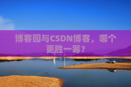 博客园与CSDN博客，哪个更胜一筹？